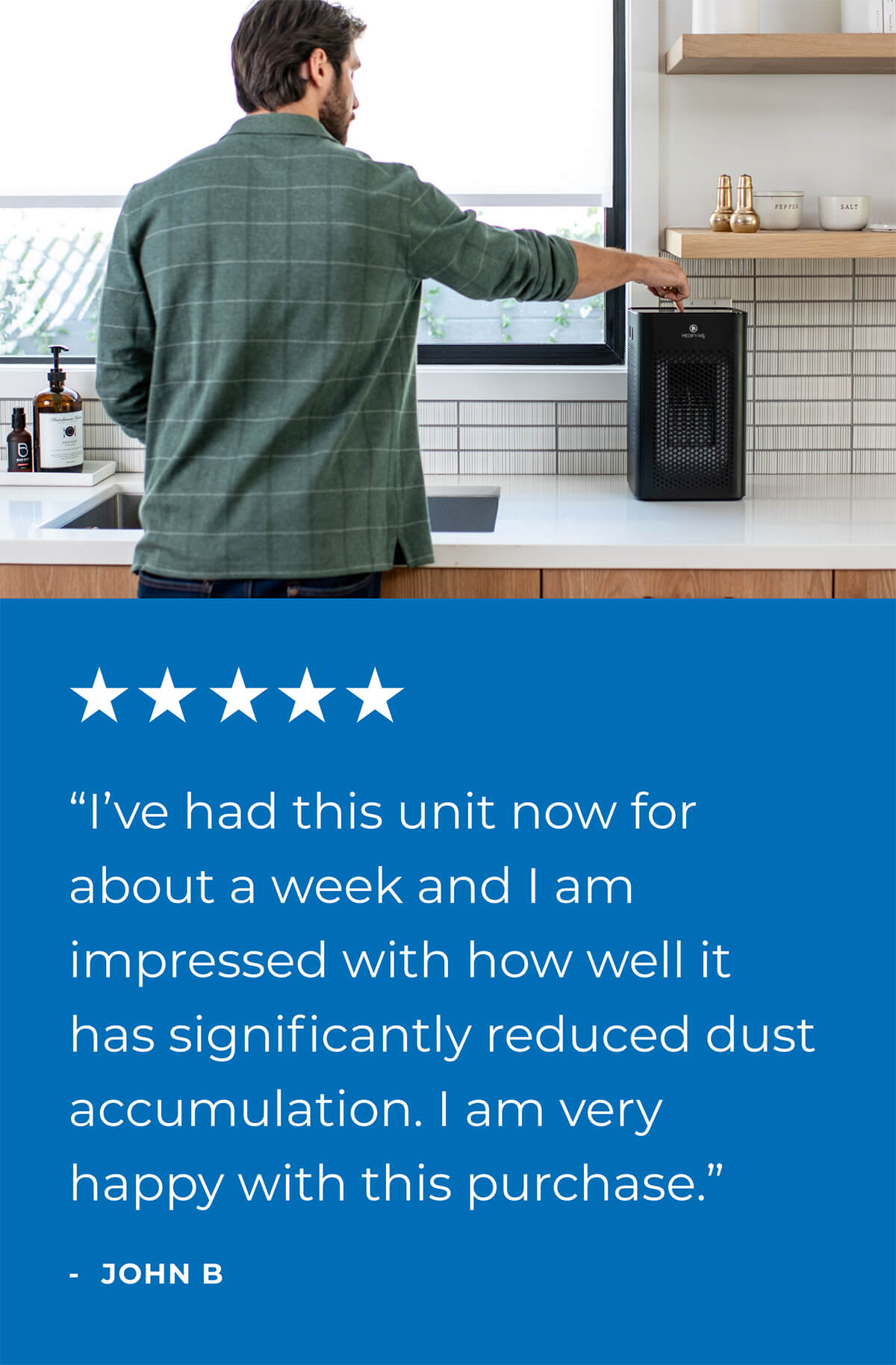 “I’ve had this unit now for about a week and I am impressed with how well it has significantly reduced dust accumulation. I am very happy with this purchase.”  - JOHN B