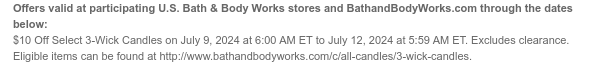 Offers valid at participating U.S. Bath & Body Works stores and BathandBodyWorks.com through the dates below: $10 Off Select 3-Wick Candles on July 9, 2024 at 6:00 AM ET to July 12, 2024 at 5:59 AM ET. Excludes clearance. Eligible items can be found at http://www.bathandbodyworks.com/c/all-candles/3-wick-candles.