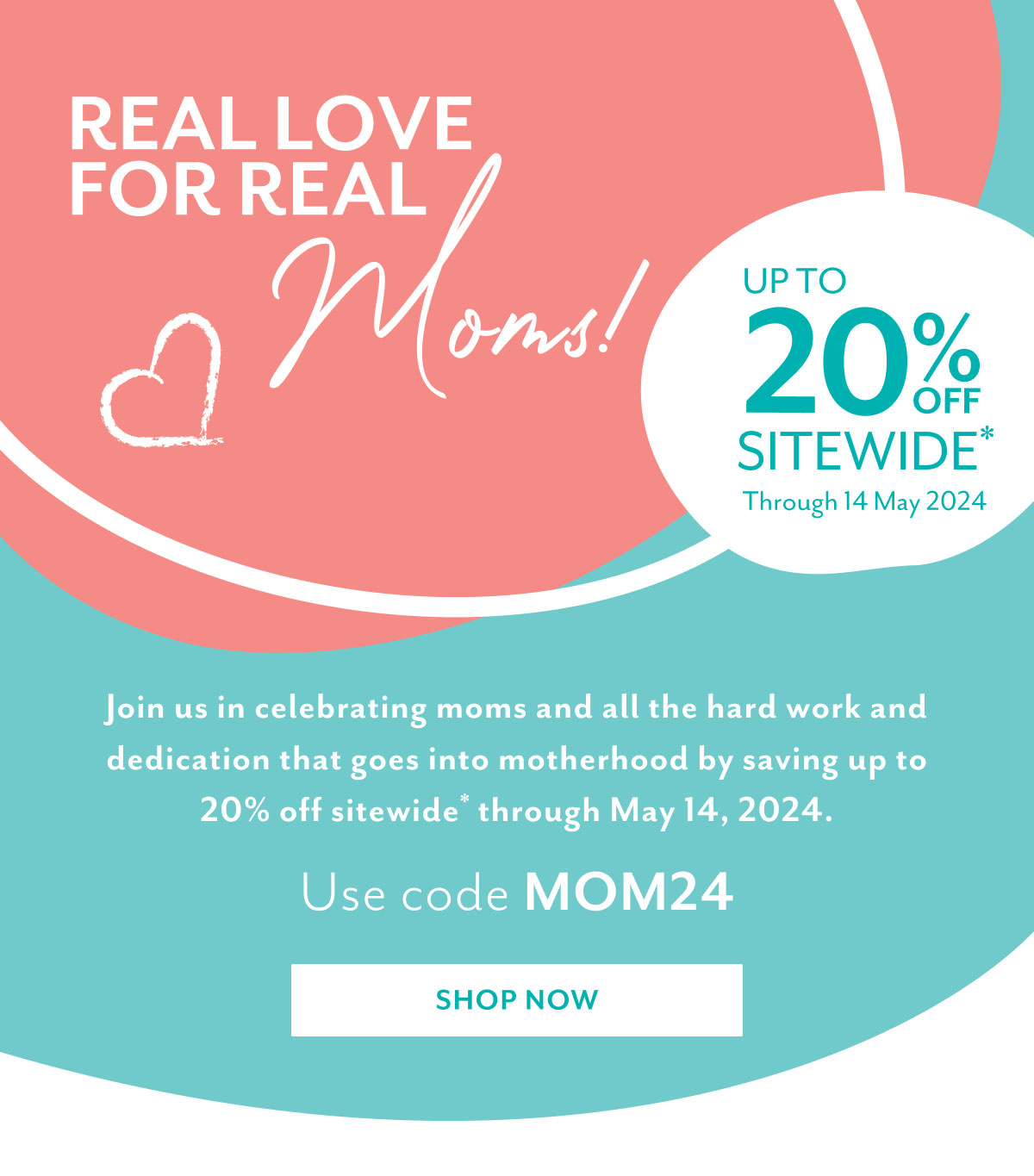 Real love for real moms! | Up to 20% off sitewide* Through 14 May 2024 | Join us in celebrating moms and all the hard work and dedication that goes into motherhood by saving up to 20% off sitewide* through May 14, 2024. | Use code MOM24 | Shop now