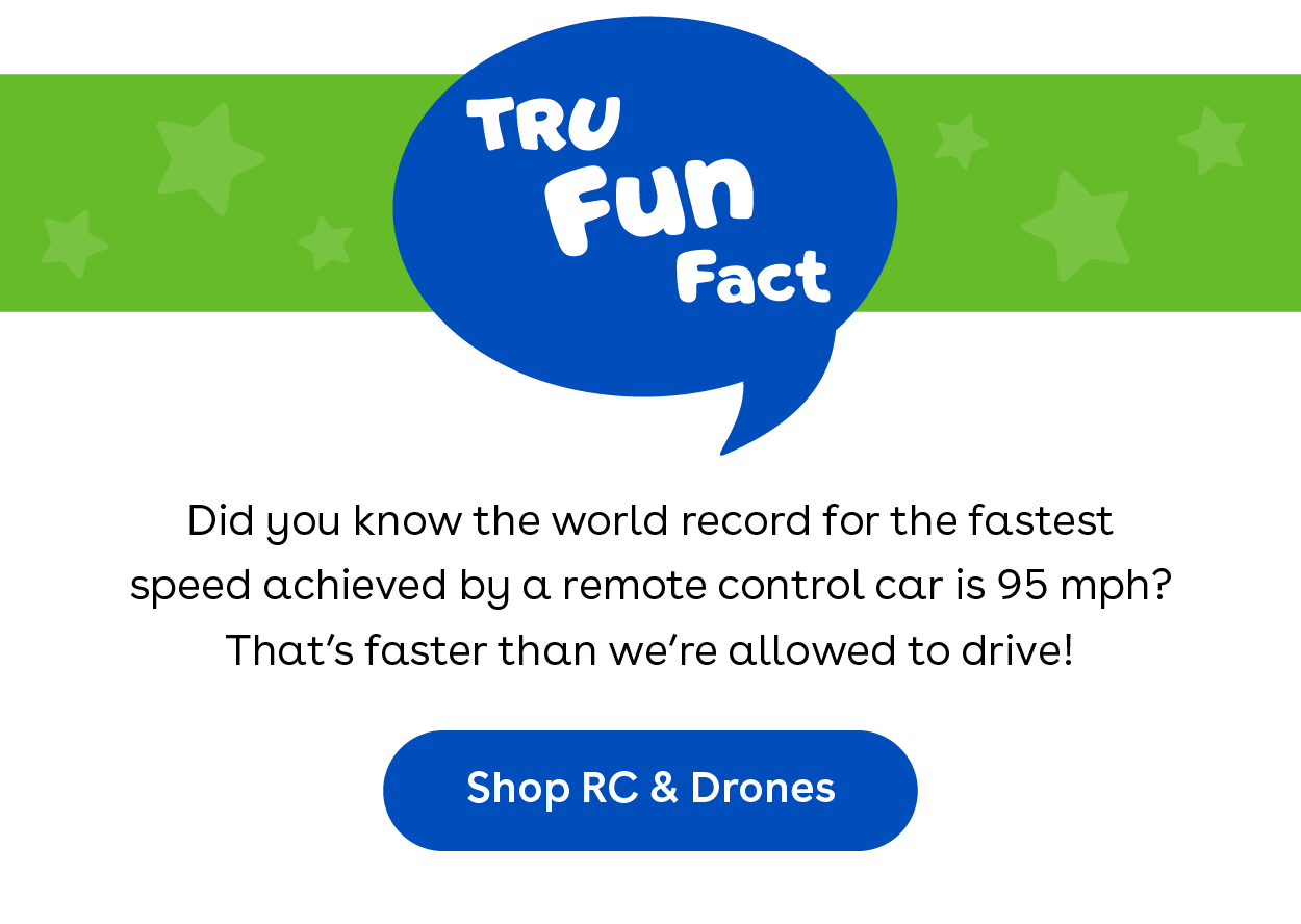 TRU Fun Fact - Did you know the world record for the fastest speed achieved by a remote control car is 95 mph? That's faster than we're allowed to drive! Shop RC & Drones