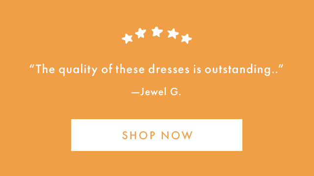 "The quality of these dresses is outstanding.." -Jewel G. | SHOP NOW