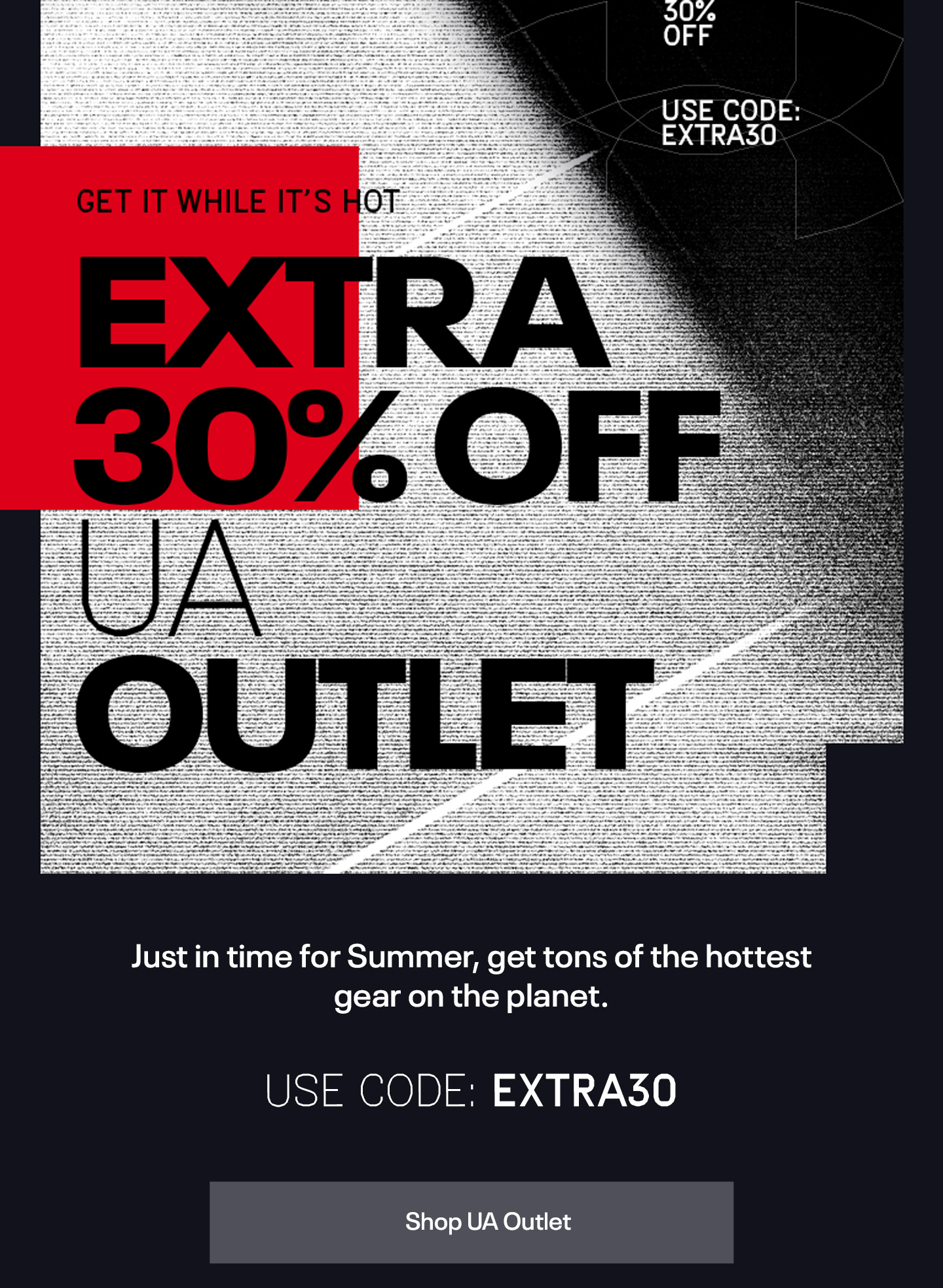 Just in time for summer, get tons of the hottest gear on the planet. | Use Code: EXTRA30 | Shop UA Outlet