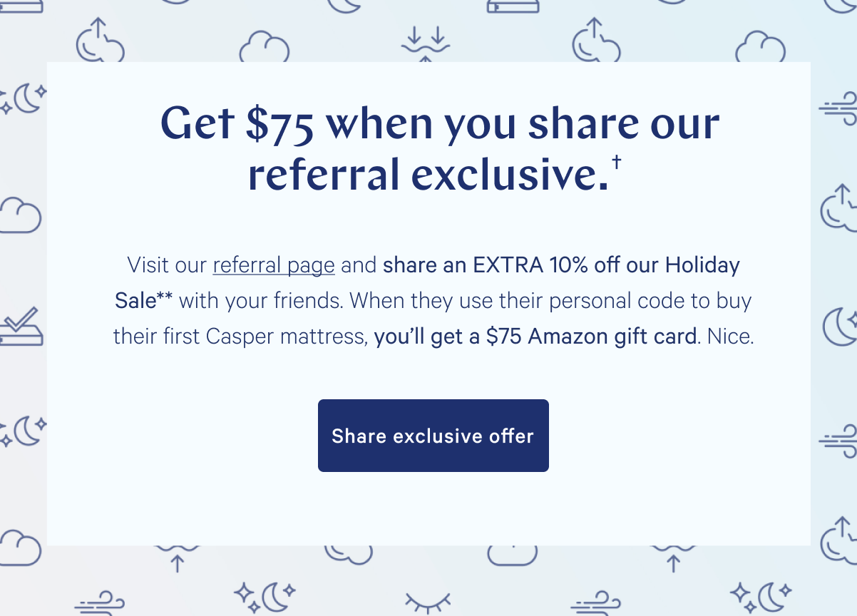 Get $75 when you share our subscriber exclusive.â€  >> Visit referral page and share an EXTRA 10% off our Holiday Sale* with your friends. When they use their personal code to buy their first Casper mattress, you'll get a $75 Amazon gift card. Nice. >> Share exclusive offer >>