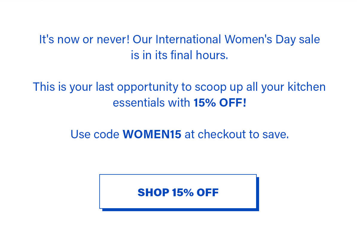 It's now or never! Our International Women's Day sale is in its final hours.   This is your last opportunity to scoop up all your kitchen essentials with 15% OFF!   Use code WOMEN15 at checkout to save. SHOP 15% OFF