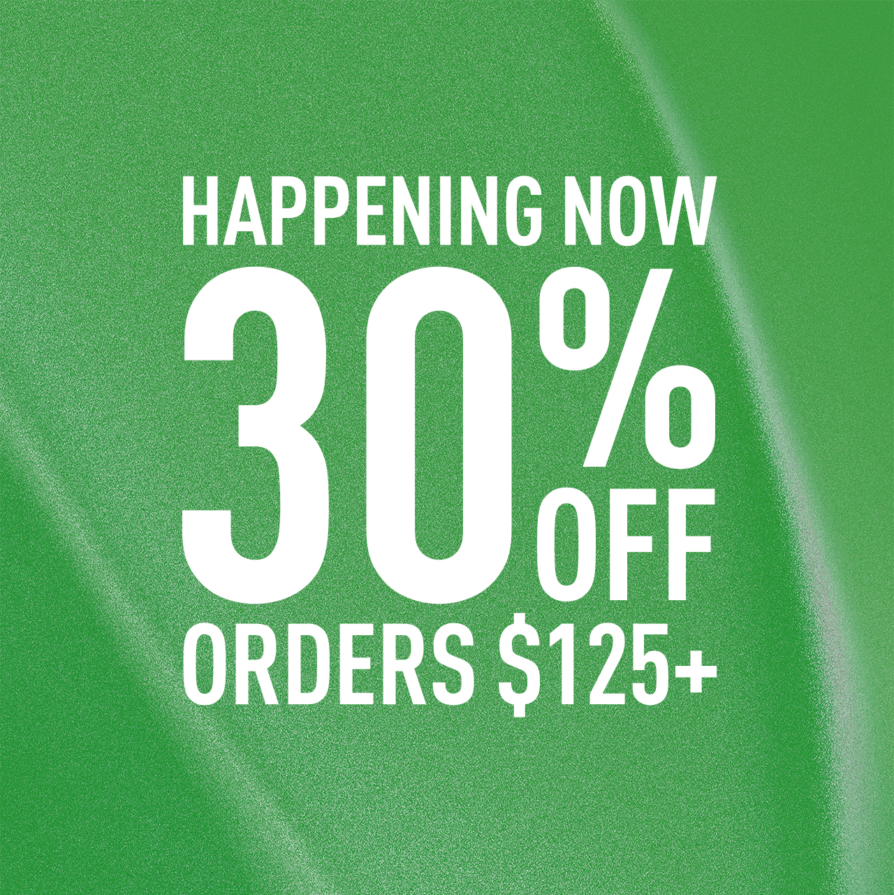 HAPPENING NOW | 30% OFF | ORDER $125+