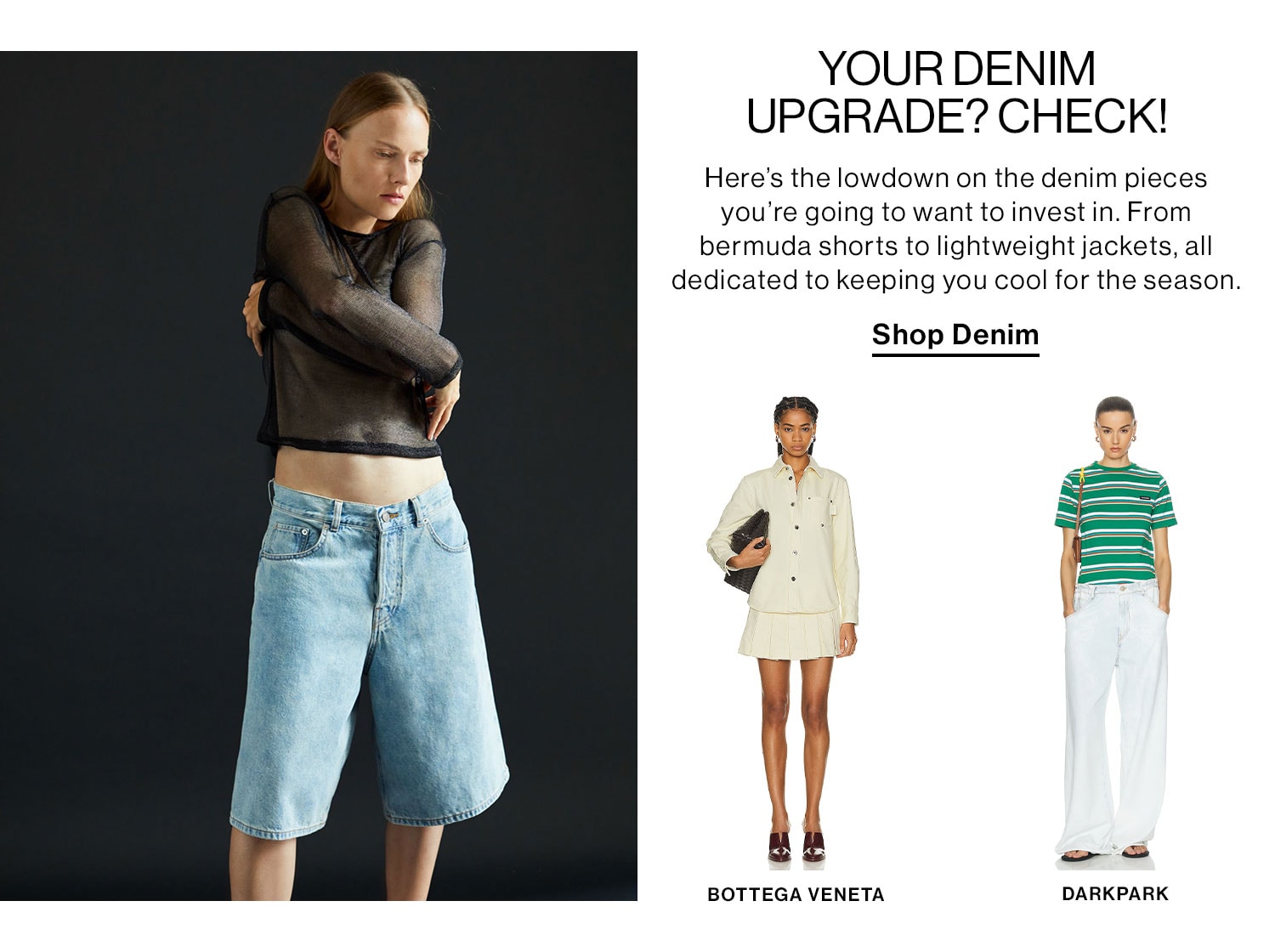 YOUR DENIM UPGRADE? CHECK! Here’s the lowdown on the denim pieces you’re going to want to invest in. From bermuda shorts to lightweight jackets, all dedicated to keeping you cool for the season. Shop Denim