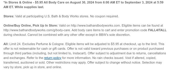 *In Stores & Online - $5.95 All Body Care on August 30, 2024 from 6:00 AM ET to September 3, 2024 at 5:59 AM ET. While supplies last.  Stores: Valid at participating U.S. Bath & Body Works stores. No coupon required.  Online/Buy Online, Pick Up In Store: Valid on http://www.bathandbodyworks.com. Eligible items can be found at http://www.bathandbodyworks.com/g/body-care. Add body care items to cart and enter promotion code FALL4ITALL during checkout. Cannot be combined with any other offer except in BBW’s sole discretion.  All: Limit 24. Excludes Perfume & Cologne. Eligible items will be adjusted to $5.95 at checkout, up to the limit. This offer is not redeemable for cash or gift cards. Offer is not valid toward previous purchases or on product purchased through third
 parties (including, but not limited to, Instacart). Offer subject to adjustment due to returns, cancellations and exchanges. Refer to the return policy for more information. No rain checks issued. Void if altered, copied, transferred, auctioned or sold. Other restrictions may apply. Offer subject to change without notice. Selection may vary by store, pick up in store, and online.​