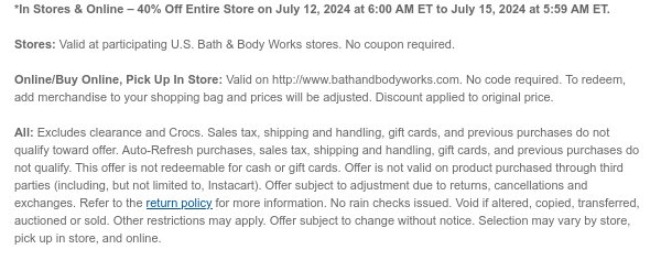 *In Stores & Online – 40% Off Entire Store on July 12, 2024 at 6:00 AM ET to July 15, 2024 at 5:59 AM ET.   Stores: Valid at participating U.S. Bath & Body Works stores. No coupon required.  Online/Buy Online, Pick Up In Store: Valid on http://www.bathandbodyworks.com. No code required. To redeem, add merchandise to your shopping bag and prices will be adjusted. Discount applied to original price.  All: Excludes clearance. Sales tax, shipping and handling, gift cards, and previous purchases do not qualify toward offer. Auto-Refresh purchases, sales tax, shipping and handling, gift cards, and previous purchases do not qualify. This offer is not redeemable for cash or gift cards. Offer is not valid on product purchased through third parties (including, but not limited to,
 Instacart). Offer subject to adjustment due to returns, cancellations and exchanges. Refer to the return policy for more information. No rain checks issued. Void if altered, copied, transferred, auctioned or sold. Other restrictions may apply. Offer subject to change without notice. Selection may vary by store, pick up in store, and online.