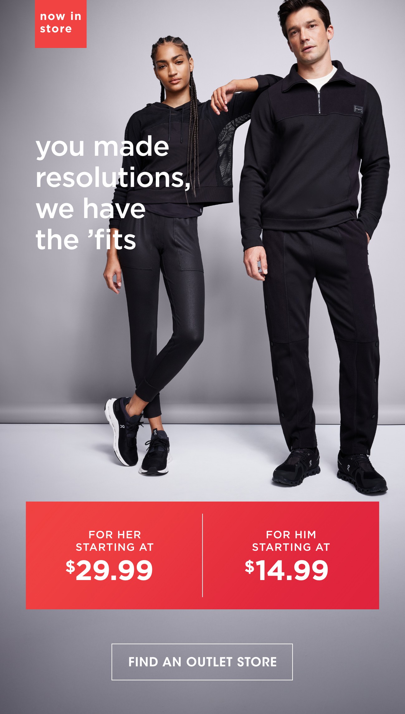 now in store | you made resolutions,we have the 'fits | FOR HER STARTING AT $29.99 | FOR HIM STARTING AT $14.99 | FIND AN OUTLET STORE