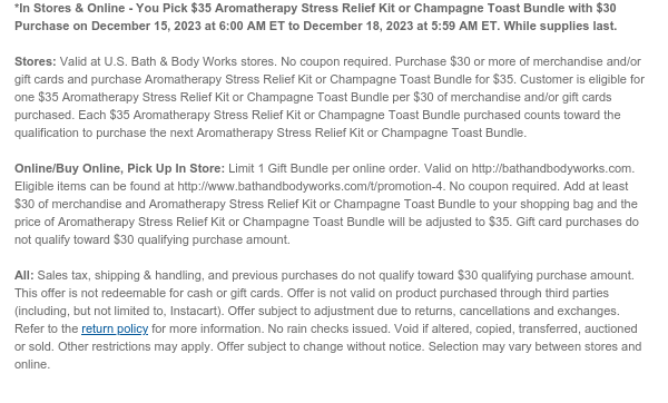 *In Stores & Online - You Pick $35 Aromatherapy Stress Relief Kit or Champagne Toast Bundle with $30 Purchase on December 15, 2023 at 6:00 AM ET to December 18, 2023 at 5:59 AM ET. While supplies last.  Stores: Valid at U.S. Bath & Body Works stores. No coupon required. Purchase $30 or more of merchandise and/or gift cards and purchase Aromatherapy Stress Relief Kit or Champagne Toast Bundle for $35. Customer is eligible for one $35 Aromatherapy Stress Relief Kit or Champagne Toast Bundle per $30 of merchandise and/or gift cards purchased. Each $35 Aromatherapy Stress Relief Kit or Champagne Toast Bundle purchased counts toward the qualification to purchase the next Aromatherapy Stress Relief Kit or Champagne Toast Bundle.  Online/Buy Online, Pick Up In Store: Limit 1
 Gift Bundle per online order. Valid on http://bathandbodyworks.com. No coupon required. Add at least $30 of merchandise and Aromatherapy Stress Relief Kit or Champagne Toast Bundle to your shopping bag and the price of Aromatherapy Stress Relief Kit or Champagne Toast Bundle will be adjusted to $35. Gift card purchases do not qualify toward $30 qualifying purchase amount.  All: Sales tax, shipping & handling, and previous purchases do not qualify toward $30 qualifying purchase amount. This offer is not redeemable for cash or gift cards. Offer is not valid on product purchased through third parties (including, but not limited to, Instacart). Offer subject to adjustment due to returns, cancellations and exchanges. Refer to the return policy for more information. No rain checks issued.
 Void if altered, copied, transferred, auctioned or sold. Other restrictions may apply. Offer subject to change without notice. Selection may vary between stores and online. 