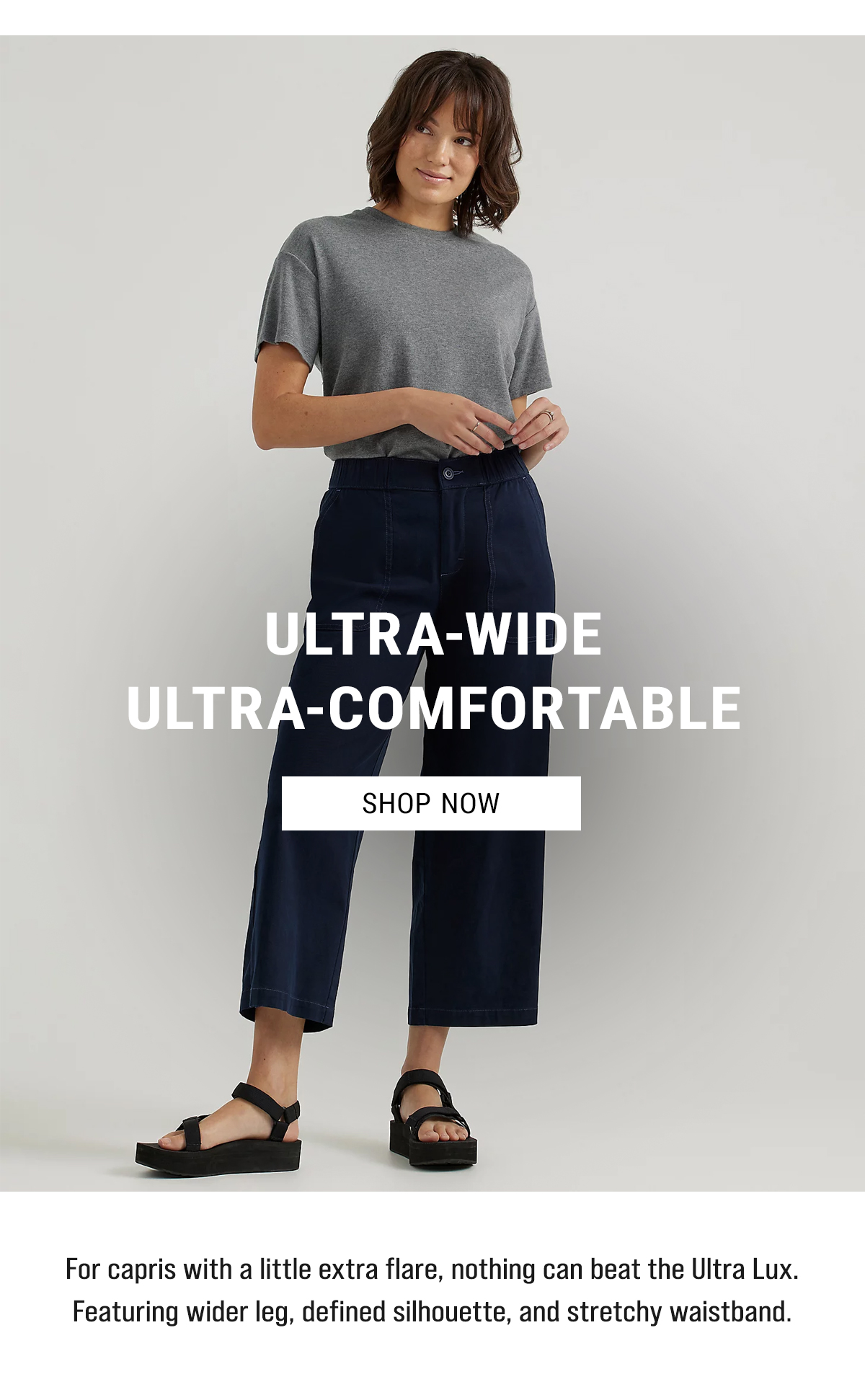 Ultra-Wide Ultra-comfortable Shop Now. For capris with a little extra flare, nothing can beat the Ultra Lux. Featuring wider leg, defined silhouette, and stretchy waistband.