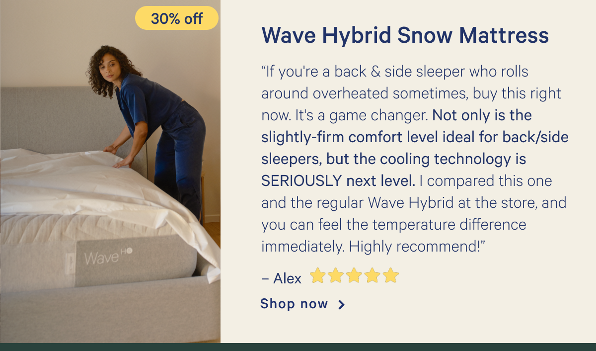 Wave Hybrid Snow >> â€œIf you're a back & side sleeper who rolls around overheated sometimes, buy this right now. It's a game changer. Not only is the slightly-firm comfort level ideal for back/side sleepers, but the cooling technology is SERIOUSLY next level. I compared this one and the regular Wave Hybrid at the store, and you can feel the temperature difference immediately. Highly recommend!â€ - Alex <5 stars> >> Shop now >>