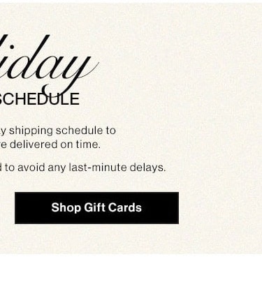 Holiday Shipping Schedule. Please note our holiday shipping schedule to ensure your gifts are delivered on time. Early shopping is recommended to avoid any last-minute delays. Shop Gift Cards