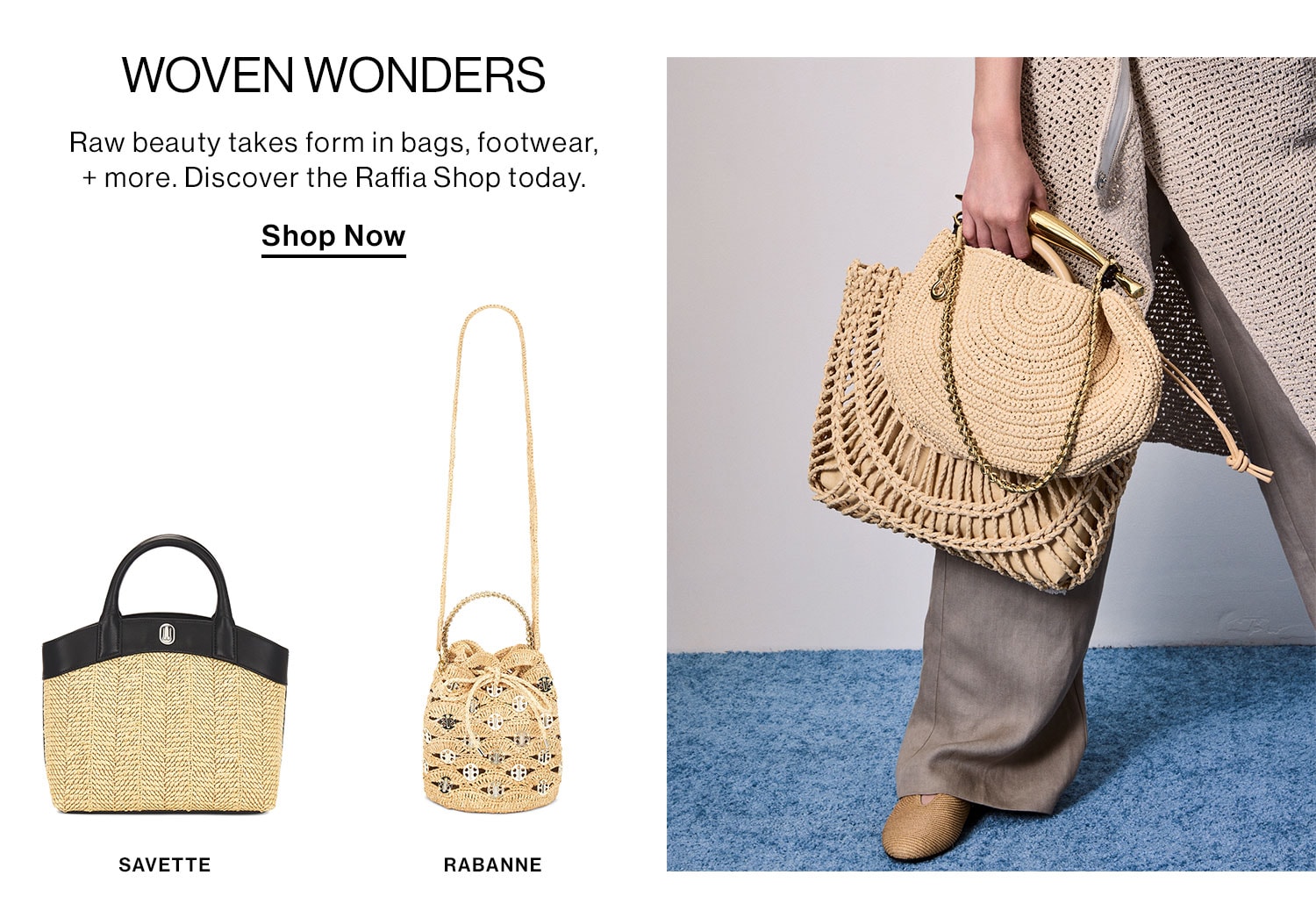 Woven Wonders. Raw beauty takes form in bags, footwear, + more. Discover the Raffia Shop today.  Shop Now  