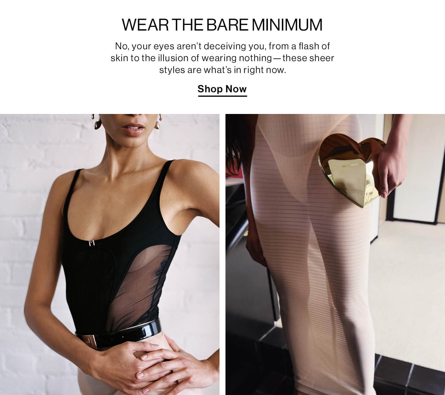 WEAR THE BARE MINIMUM DEK: No, your eyes aren’t deceiving you, from a flash of skin to the illusion of wearing nothing—these sheer styles are what’s in right now. CTA: Shop Now