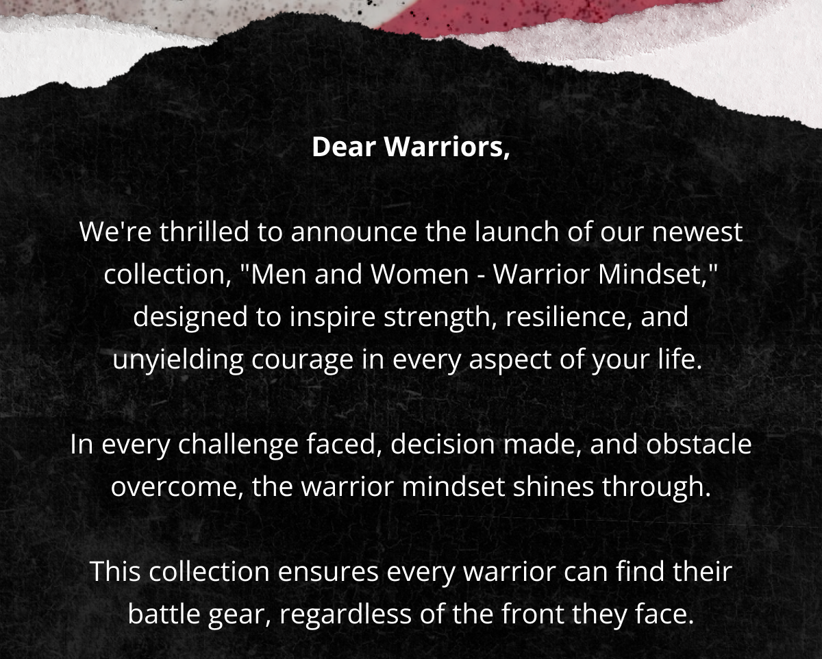 Dear Warriors,  We're thrilled to announce the launch of our newest collection, "Men and Women - Warrior Mindset," designed to inspire strength, resilience, and unyielding courage in every aspect of your life.   In every challenge faced, decision made, and obstacle overcome, the warrior mindset shines through.  This collection ensures every warrior can find their battle gear, regardless of the front they face.