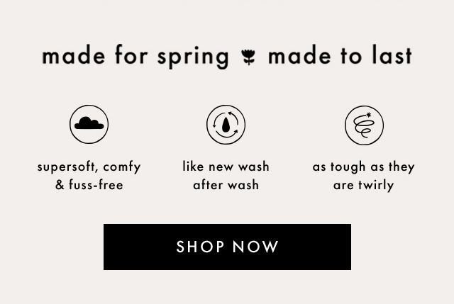 made for spring made to last | supersoft, comfy & fuss-free | like new wash after wash | as tough as they are twirly | SHOP NOW