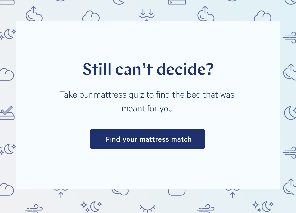 Still can't decide? Take our mattress quiz to find the bed that was meant for you. >> Find your mattress match >>