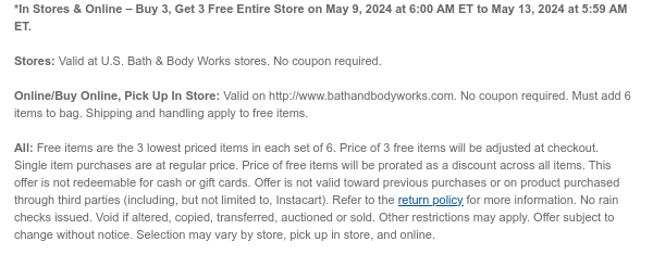 *In Stores & Online – Buy 3, Get 3 Free Entire Store on May 9, 2024 at 6:00 AM ET to May 13, 2024 at 5:59 AM ET.   Stores: Valid at U.S. Bath & Body Works stores. No coupon required.   Online/Buy Online, Pick Up In Store: Valid on http://www.bathandbodyworks.com. No coupon required. Must add 6 items to bag. Shipping and handling apply to free items.  All: $45 Brightest Bloom Giftset is not eligible as a Buy 3, Get 3 Free item. Free items are the 3 lowest priced items in each set of 6. Price of 3 free items will be adjusted at checkout. Single item purchases are at regular price. Price of free items will be prorated as a discount across all items. This offer is not redeemable for cash or gift cards. Offer is not valid toward previous purchases or on product purchased
 through third parties (including, but not limited to, Instacart). Refer to the return policy for more information. No rain checks issued. Void if altered, copied, transferred, auctioned or sold. Other restrictions may apply. Offer subject to change without notice. Selection may vary by store, pick up in store, and online.