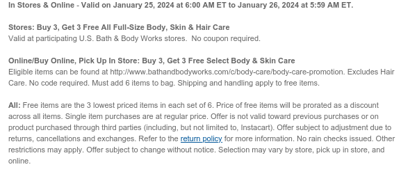 In Stores & Online - Buy 3, Get 3 Free All Full-Size Body, Skin & Hair Care on January 25, 2024 at 6:00 AM ET to January 26, 2024 at 5:59 AM ET.  Stores: Valid at U.S. Bath & Body Works stores. No coupon required.  Online/Buy Online, Pick Up In Store: Eligible items can be found at http://www.bathandbodyworks.com/c/body-care/body-care-promotion. No code required. Must add 6 items to bag. Shipping and handling apply to free items.  All: Free items are the 3 lowest priced items in each set of 6. Price of free items will be prorated as a discount across all items. Single item purchases are at regular price. Offer is not valid toward previous purchases or on product purchased through third parties (including, but not limited to, Instacart). Offer subject to adjustment
 due to returns, cancellations and exchanges. Refer to the return policy for more information. No rain checks issued. Other restrictions may apply. Offer subject to change without notice. Selection may vary by store, pick up in store, and online.