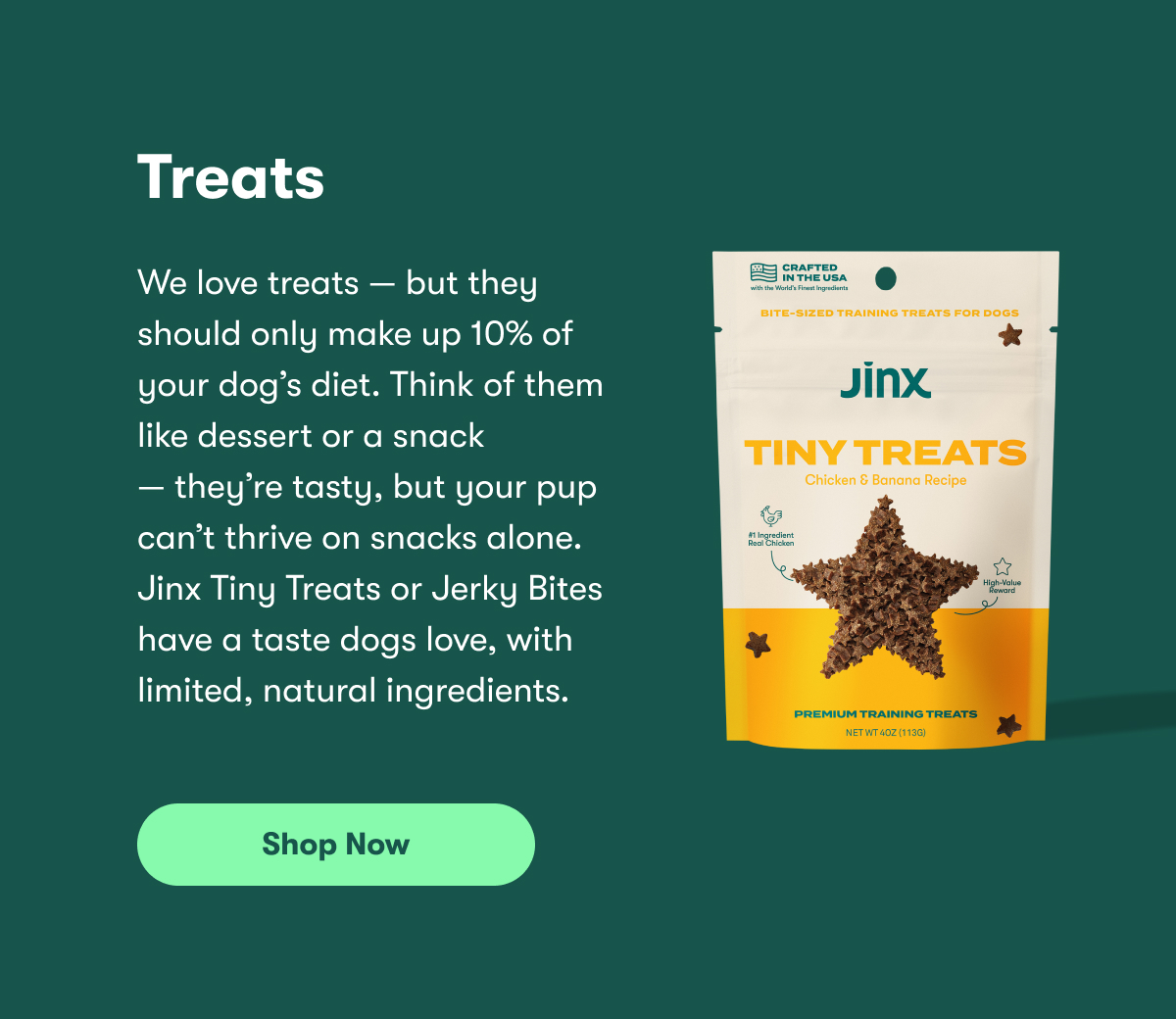 Treats. We love treats — but they should only make up 10% of your dog’s diet. Think of them like dessert or a snack — they’re tasty, but your pup can’t thrive on snacks alone. Jinx Tiny Treats or Jerky Bites have a taste dogs love, with limited, natural ingredients. Shop Now.