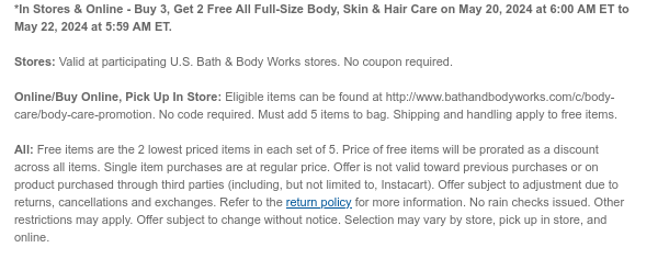 *In Stores & Online - Buy 3, Get 2 Free All Full-Size Body, Skin & Hair Care on May 20, 2024 at 6:00 AM ET to May 21, 2024 at 5:59 AM ET.  Stores: Valid at participating U.S. Bath & Body Works stores. No coupon required.  Online/Buy Online, Pick Up In Store: Eligible items can be found at http://www.bathandbodyworks.com/TBD. No code required. Must add 5 items to bag. Shipping and handling apply to free items.  All: Free items are the 2 lowest priced items in each set of 5. Price of free items will be prorated as a discount across all items. Single item purchases are at regular price. Offer is not valid toward previous purchases or on product purchased through third parties (including, but not limited to, Instacart). Offer subject to adjustment due to returns,
 cancellations and exchanges. Refer to the return policy for more information. No rain checks issued. Other restrictions may apply. Offer subject to change without notice. Selection may vary by store, pick up in store, and online.