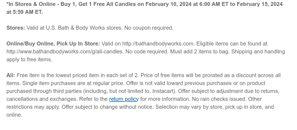 *In Stores & Online - Buy 1, Get 1 Free All Candles on February 10, 2024 at 6:00 AM ET to February 15, 2024 at 5:59 AM ET.  Stores: Valid at U.S. Bath & Body Works stores. No coupon required.  Online/Buy Online, Pick Up In Store: Valid on http://bathandbodyworks.com. Eligible items can be found at http://www.bathandbodyworks.com/g/all-candles. No code required. Must add 2 items to bag. Shipping and handling apply to free items.  All: Free item is the lowest priced item in each set of 2. Price of free items will be prorated as a discount across all items. Single item purchases are at regular price. Offer is not valid toward previous purchases or on product purchased through third parties (including, but not limited to, Instacart). Offer subject to adjustment due to
 returns, cancellations and exchanges. Refer to the return policy for more information. No rain checks issued. Other restrictions may apply. Offer subject to change without notice. Selection may vary by store, pick up in store, and online.