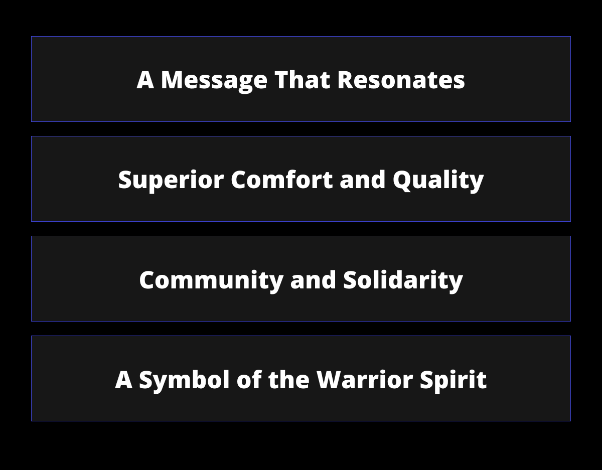 A Message That Resonates - Superior Comfort and Quality - Community and Solidarity - A Symbol of the Warrior Spirit