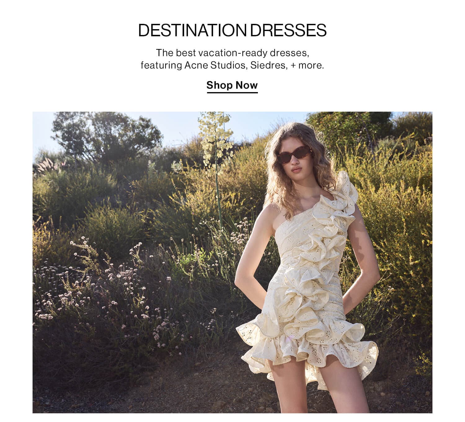 Destination Dresses  DEK: The best vacation-ready dresses, featuring Acne Studios, Siedres , + more.  CTA: Shop Now 