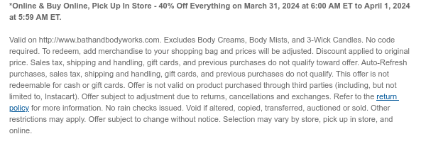 *Online & Buy Online, Pick Up In Store - 40% Off Everything on March 31, 2024 at 6:00 AM ET to April 1, 2024 at 5:59 AM ET.   Valid on http://www.bathandbodyworks.com. Excludes Body Creams, Body Mists, and 3-Wick Candles. No code required. To redeem, add merchandise to your shopping bag and prices will be adjusted. Discount applied to original price. Sales tax, shipping and handling, gift cards, and previous purchases do not qualify toward offer. Auto-Refresh purchases, sales tax, shipping and handling, gift cards, and previous purchases do not qualify. This offer is not redeemable for cash or gift cards. Offer is not valid on product purchased through third parties (including, but not limited to, Instacart). Offer subject to adjustment due to returns, cancellations and
 exchanges. Refer to the return policy for more information. No rain checks issued. Void if altered, copied, transferred, auctioned or sold. Other restrictions may apply. Offer subject to change without notice. Selection may vary by store, pick up in store, and online.