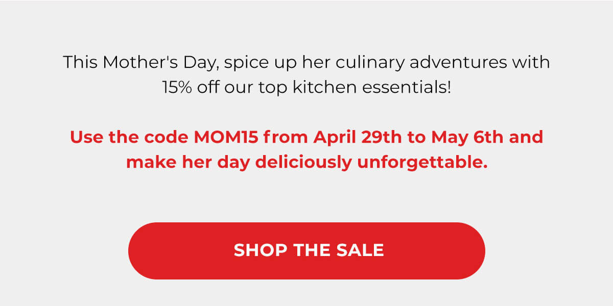 This Mother's Day, spice up her culinary adventures with 15% off our top kitchen essentials!  Use the code MOM15 from April 29th to May 6th and make her day deliciously unforgettable. SHOP THE SALE