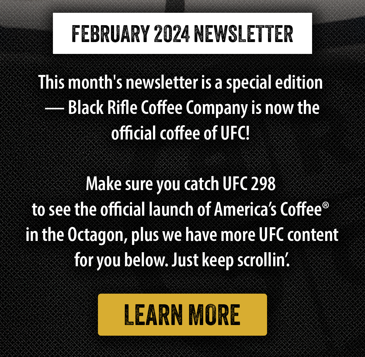 February 2024 Newsletter | This month's newsletter is a special edition  — Black Rifle Coffee Company is now the official coffee of UFC!   Make sure you catch UFC 298  to see the official launch of America’s Coffee®  in the Octagon, plus we have more UFC content for you below. Just keep scrollin’.