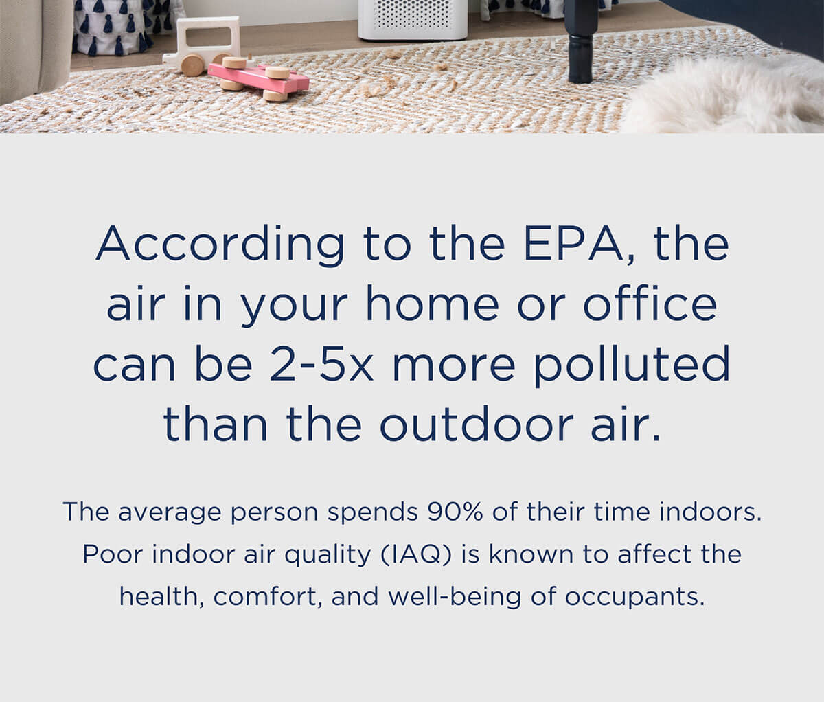 According to the EPA, the air in your home or office can be 2-5x more polluted than the outdoor air. Indoor air quality (IAQ) is known to affect the health, comfort and well-being of the occupants. The average person spends 90% of their time indoors. Poor indoor air quality (IAQ) is known to affect the health, comfort, and well-being of occupants.