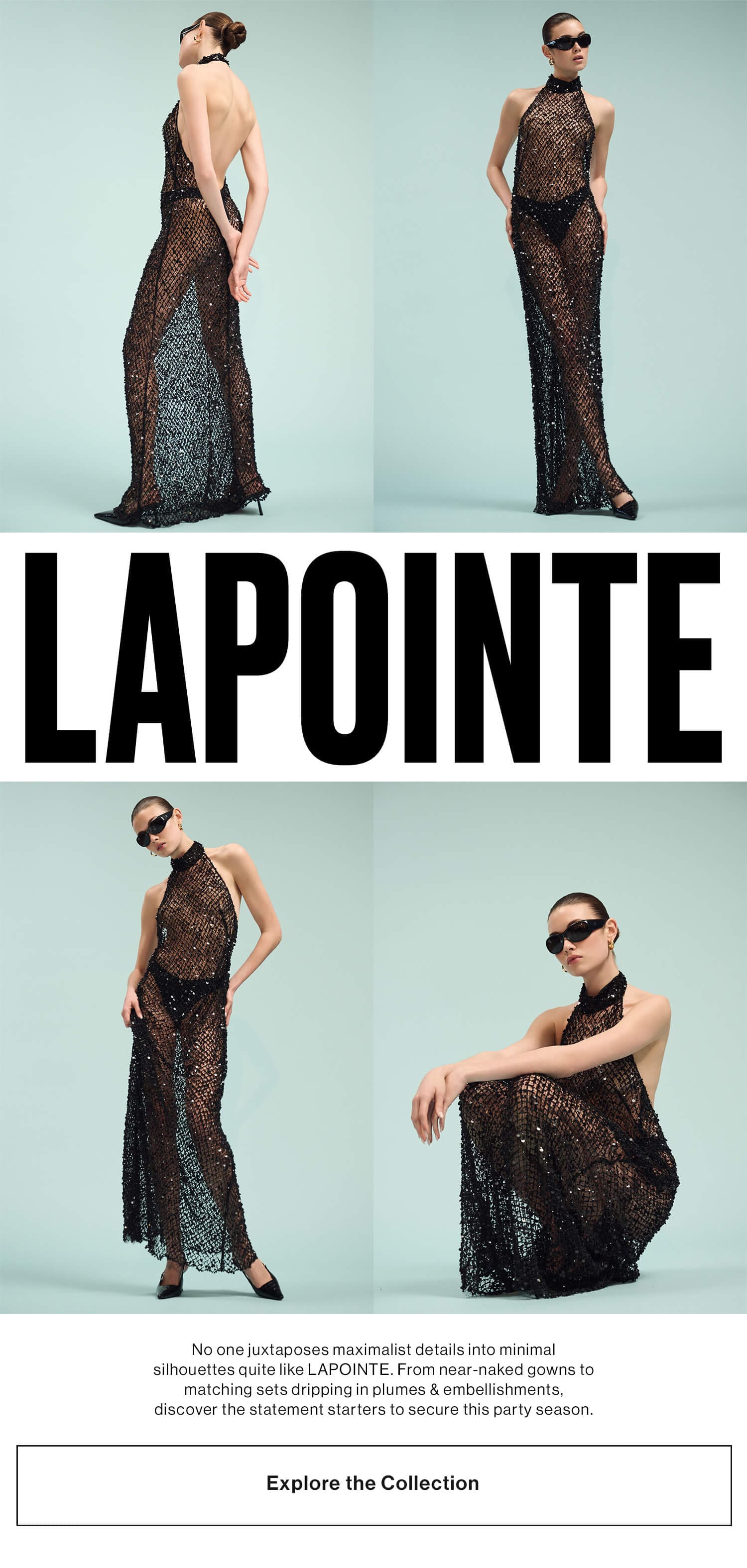 LAPOINTE (logo) DEK: No one juxtaposes maximalist details into minimal silhouettes quite like LAPOINTE. From near-naked gowns to matching sets dripping in plumes & embellishments, discover the statement starters to secure this party season. CTA: Explore the Collection