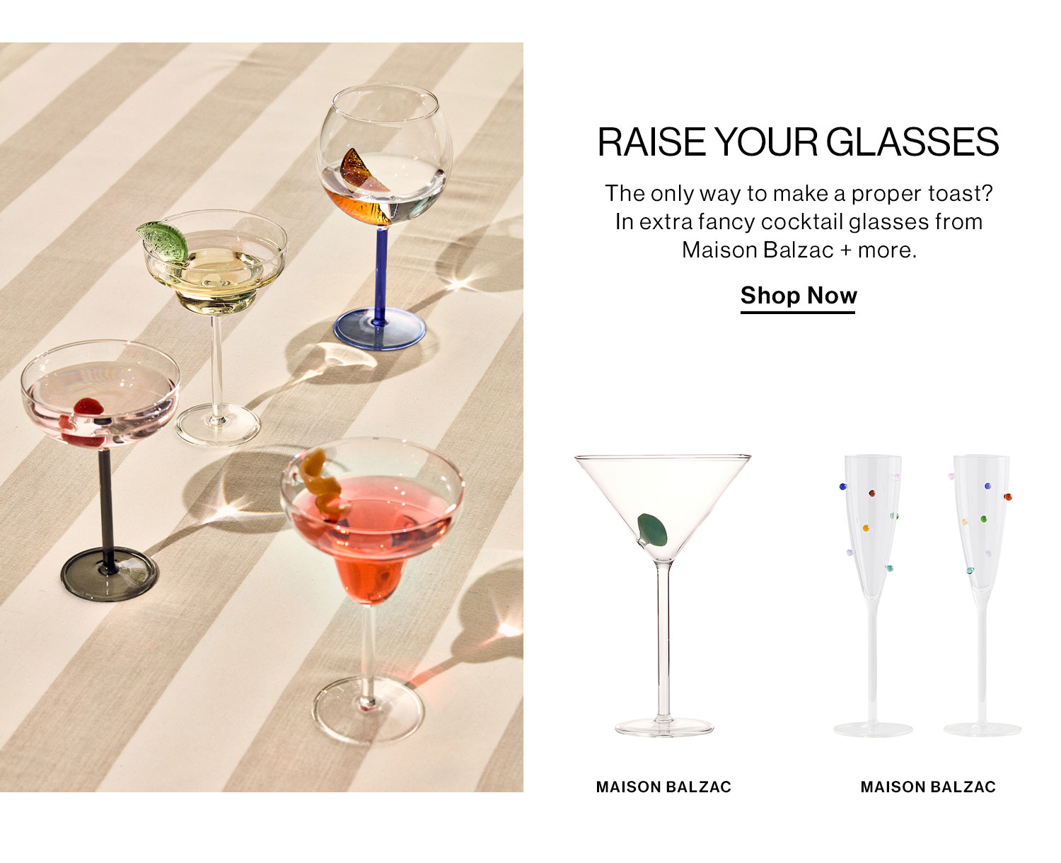 RAISE YOUR GLASSES. The only way to make a proper toast? In extra fancy cocktail glasses from Maison Balzac + more. Shop Now