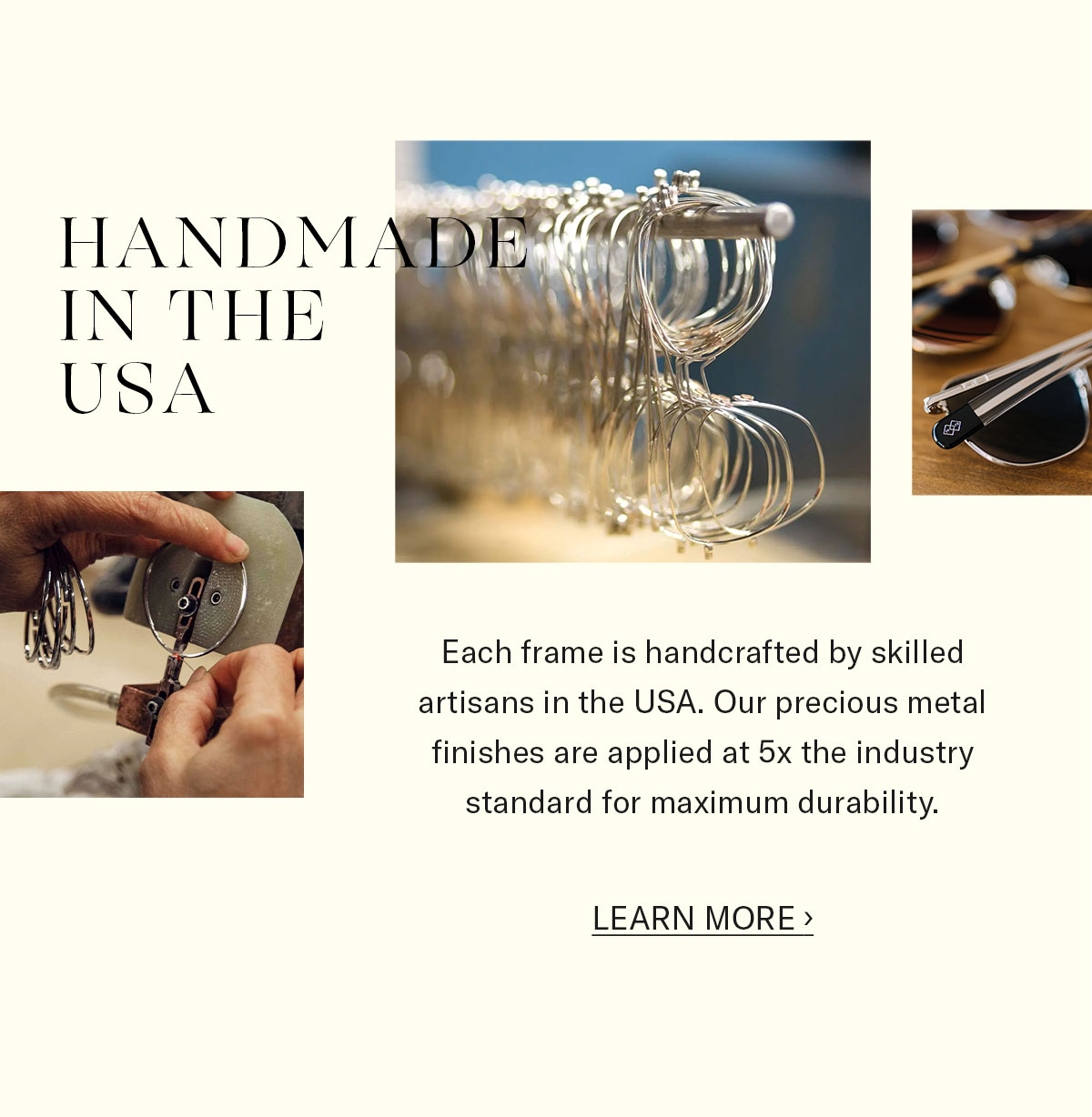 Handmade in the USA. Each frame is handcrafted by skilled  artisans in the USA. Our precious metal finishes are applied at 5x the industry standard for maximum durability. 