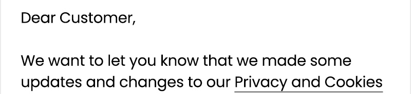 Dear Customer,  We want to let you know that we made some updates and changes to our Privacy and Cookies Policy,