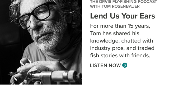 The Orvis Fly-Fishing Podcast with Tom Rosenbauer Lend Us Your Ears For more than 15 years, Tom has shared his knowledge, chatted with industry pros, and traded fish stories with friends. (Listen Now)