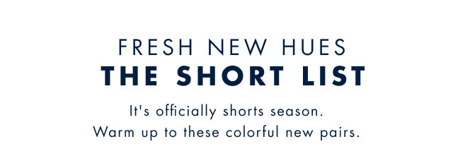 Fresh new hues                                            The Short List                                            It's officially shorts season. Warm up to these colorful new pairs.                                         