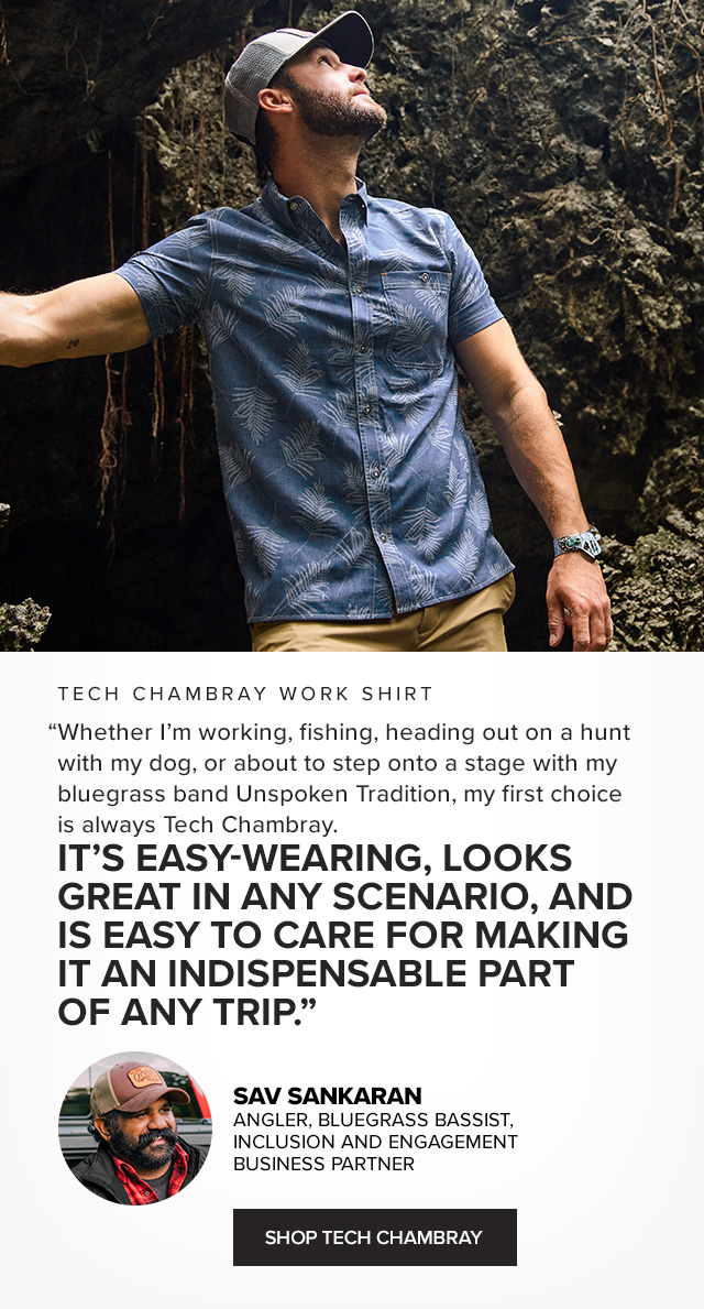 Tech Chambray Work Shirt Packing for Travel Was Never This Easy (if HL needed) 'A float trip, a family vacation, or touring with my bluegrass band, Tech Chambray always makes my packing list because it works hard on any type of trip. It comes out of my duffle wrinkle free and has built-in odor control, so I can wear it more than once—a plus in any scenario. And I can wear it out for dinner and drinks and, thanks to its built-in performance, on the water or trail the next day.' —Sav Sankaran Angler, Bluegrass Bassist, Inclusion and Engagement Business Partner