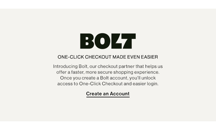 BOLT ONE-CLICK CHECKOUT MAKES SHOPPING EASY. Introducing Bolt, our checkout partner that helps us offer a faster, more secure shopping experience. Once you create a Bolt account, you'll unlock access to One-Click checkout and easier login. Create an Account