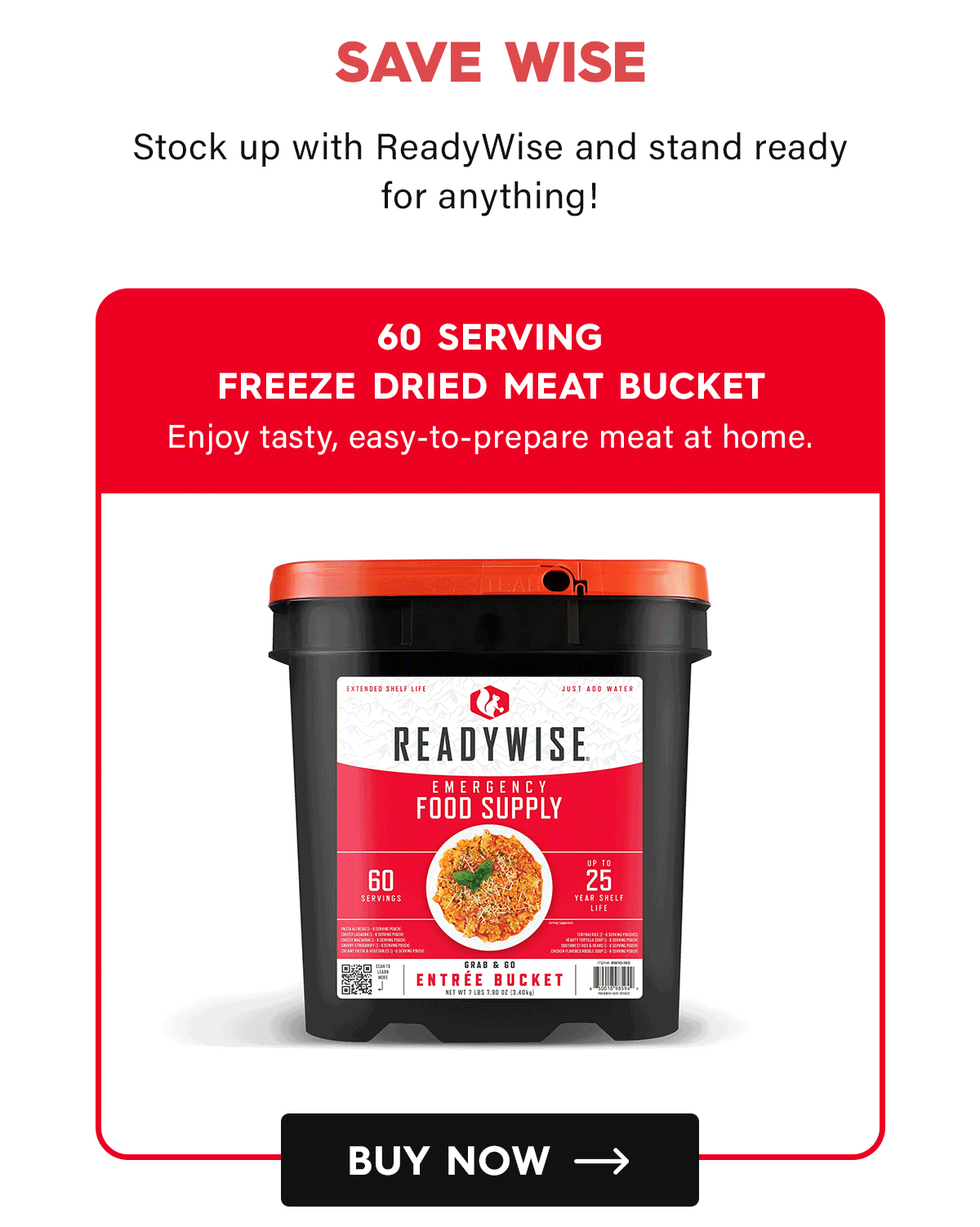 Save Wise  Stock up with ReadyWise and stand ready for anything!  60 Serving Freeze Dried Meat Bucket Enjoy tasty, easy-to-prepare meat at home. CTA: Buy Now