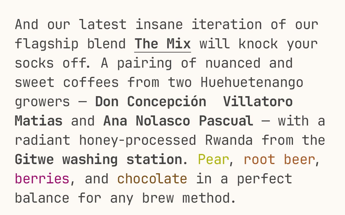 And our latest insane iteration of our flagship blend The Mix will knock your socks off. A pairing of nuanced and sweet coffees from two Huehuetenango growers — Don Concepción  Villatoro Matias and Ana Nolasco Pascual — with a radiant honey-processed Rwanda from the Gitwe washing station. Pear, root beer, berries, and chocolate in a perfect balance for any brew method.