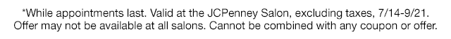 *While appointments last. Valid at the JCPenney Salon, excluding taxes, 7/14-9/21. Offer may not be available at all salons. Cannot be combined with any coupon or offer.