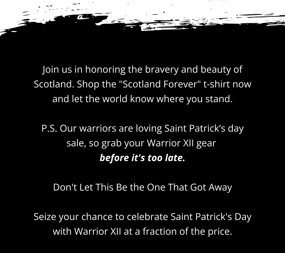 Join us in honoring the bravery and beauty of Scotland. Shop the "Scotland Forever" t-shirt now and let the world know where you stand.  P.S. Our warriors are loving Saint Patrick’s day sale, so grab your Warrior XII gear  before it's too late.  Don't Let This Be the One That Got Away  Seize your chance to celebrate Saint Patrick's Day with Warrior XII at a fraction of the price.