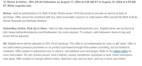 *In Stores & Online - 50% Off All Halloween on August 17, 2024 at 6:00 AM ET to August 19, 2024 at 5:59 AM ET. While supplies last.  Stores: Valid at participating U.S. Bath & Body Works stores. Print this email or provide on device at time of purchase. Offer cannot be combined with any other scannable coupons or code-based offers except My Bath & Body Works Rewards and Birthday Reward.   Online/Buy Online, Pick Up In Store: Valid on http://www.bathandbodyworks.com. Eligible items can be found at http://www.bathandbodyworks.com/t/halloween. No code required. To redeem, add Halloween items to bag and prices will be adjusted.  All: Eligible items will be adjusted to 50% off at checkout. This offer is not redeemable for cash or gift cards. Offer is not valid toward
 previous purchases or on product purchased through third parties (including, but not limited to, Instacart). Offer subject to adjustment due to returns, cancellations and exchanges. Refer to the return policy for more information. No rain checks issued. Void if altered, copied, transferred, auctioned or sold. Other restrictions may apply. Offer subject to change without notice. Selection may vary by store, pick up in store, and online.