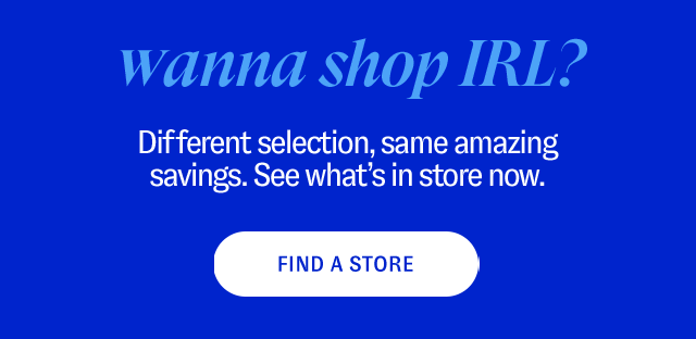 Wanna Shop IRL? Different selection, same amazing savings. See what’s in store now. - Find a Store