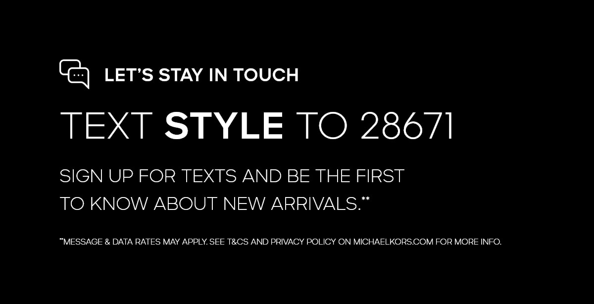 LET'S STAY IN TOUCH TEXT STYLE TO 28671 SIGN UP FOR TEXTS AND BE THE FIRST TO KNOW ABOUT NEW ARRIVALS.** **MESSAGE & DATA RATES MAY APPLY. SEE T&CS AND PRIVACY POLICY ON MICHAELKORS.COM FOR MORE INFO.