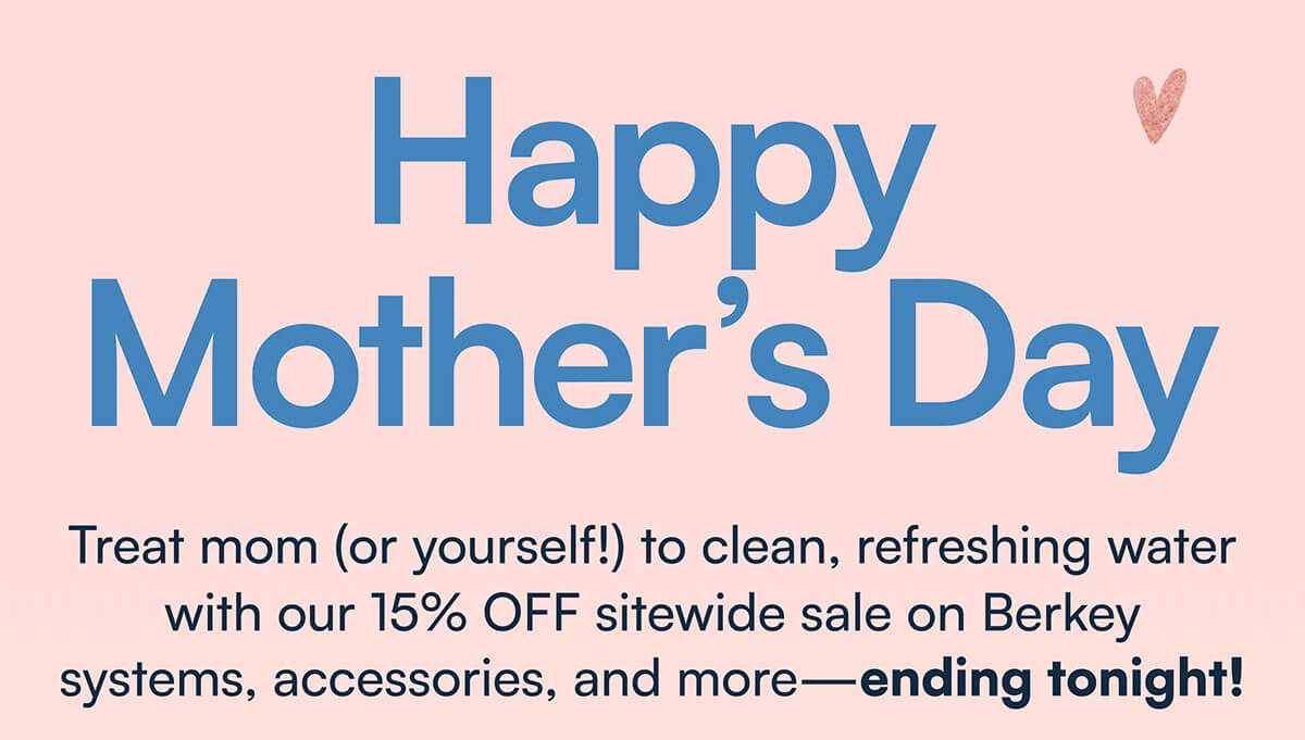 Happy Mother's Day. Treat mom (or yourself!) to clean, refreshing water with our 15% OFF sitewide sale on Berkey systems, accessories, and more—ending tonight!