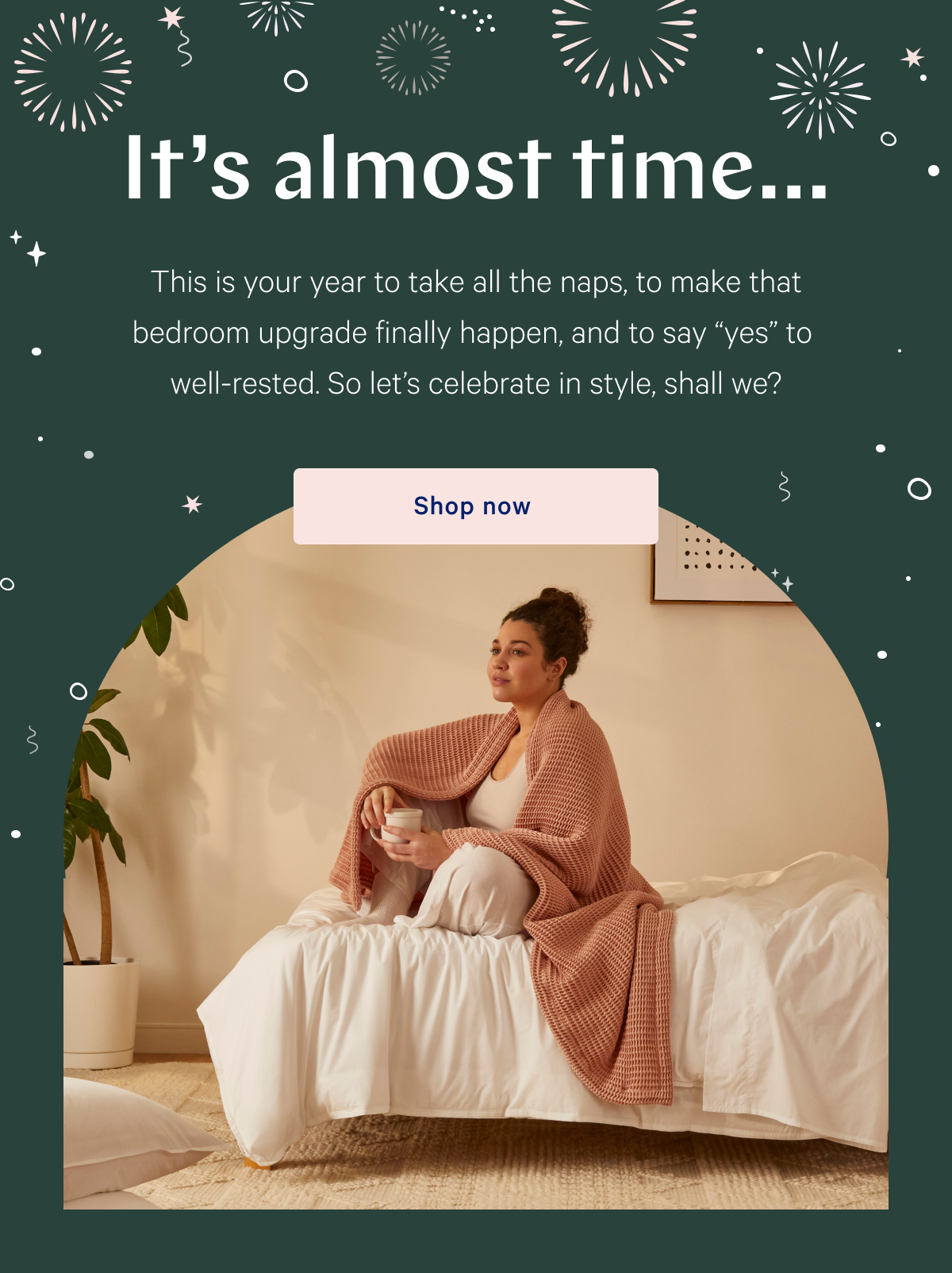  Itâ€™s almost timeâ€¦ >> This is your year to take all the naps, to make that bedroom upgrade finally happen, and to say â€œyesâ€ to well-rested. So letâ€™s celebrate in style, shall we? >> Shop now >>